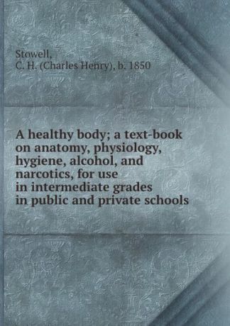 Charles Henry Stowell A healthy body; a text-book on anatomy, physiology, hygiene, alcohol, and narcotics, for use in intermediate grades in public and private schools