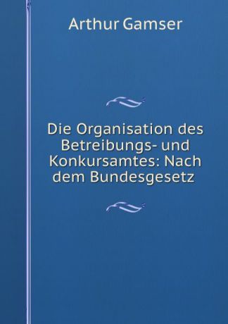 Arthur Gamser Die Organisation des Betreibungs- und Konkursamtes: Nach dem Bundesgesetz .