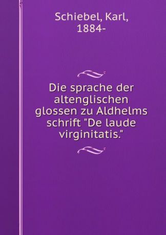 Karl Schiebel Die sprache der altenglischen glossen zu Aldhelms schrift "De laude virginitatis."