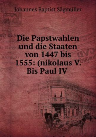 Johannes Baptist Sägmüller Die Papstwahlen und die Staaten von 1447 bis 1555: (nikolaus V. Bis Paul IV .