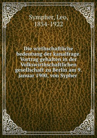 Leo Sympher Die wirthschaftliche bedeutung der kanalfrage. Vortrag gehalten in der Volkswirthschaftlichen gesellschaft zu Berlin am 9. januar 1900, von Sypher