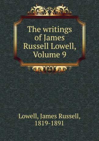 James Russell Lowell The writings of James Russell Lowell, Volume 9