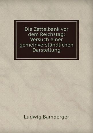 Ludwig Bamberger Die Zettelbank vor dem Reichstag: Versuch einer gemeinverstandlichen Darstellung