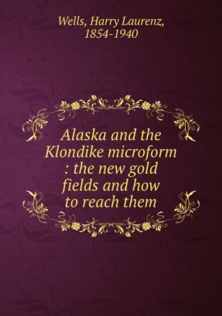 Harry Laurenz Wells Alaska and the Klondike microform : the new gold fields and how to reach them