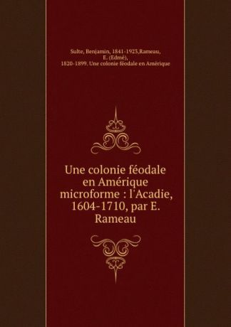 Benjamin Sulte Une colonie feodale en Amerique microforme : l.Acadie, 1604-1710, par E. Rameau
