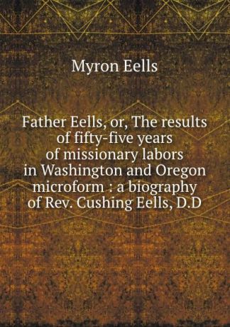 Myron Eells Father Eells, or, The results of fifty-five years of missionary labors in Washington and Oregon microform : a biography of Rev. Cushing Eells, D.D.