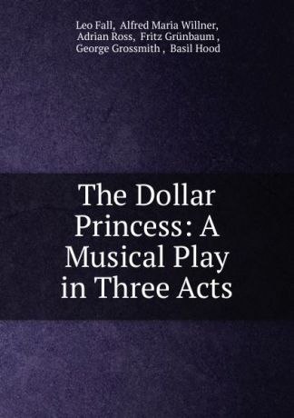 Leo Fall The Dollar Princess: A Musical Play in Three Acts