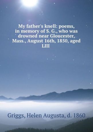 Helen Augusta Griggs My father.s knell: poems, in memory of S. G., who was drowned near Gloucester, Mass., August 16th, 1850, aged LIII