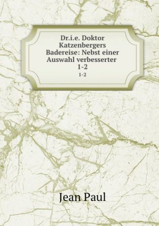 J. Paul Dr.i.e. Doktor Katzenbergers Badereise: Nebst einer Auswahl verbesserter . 1-2