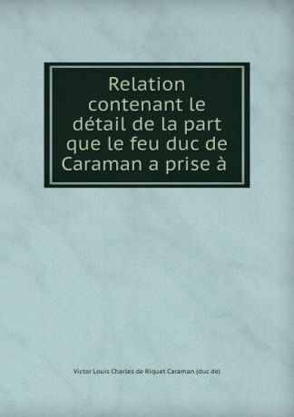 Victor Louis Charles de Riquet Caraman Relation contenant le detail de la part que le feu duc de Caraman a prise a .