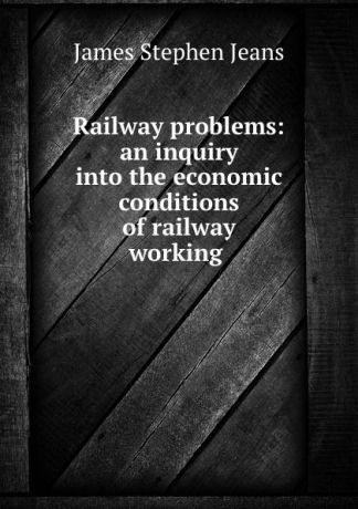 James Stephen Jeans Railway problems: an inquiry into the economic conditions of railway working .