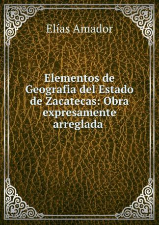 Elías Amador Elementos de Geografia del Estado de Zacatecas: Obra expresamente arreglada .