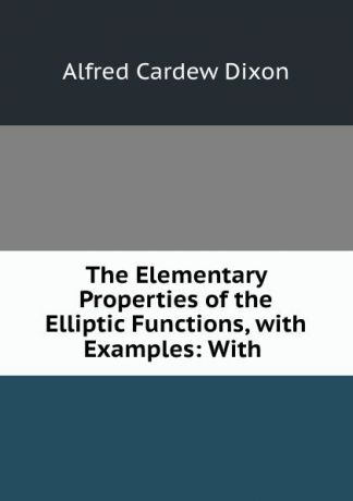 Alfred Cardew Dixon The Elementary Properties of the Elliptic Functions, with Examples: With .