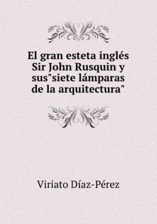 Viriato Diaz-Perez El gran esteta ingles Sir John Rusquin y sus"siete lamparas de la arquitectura"