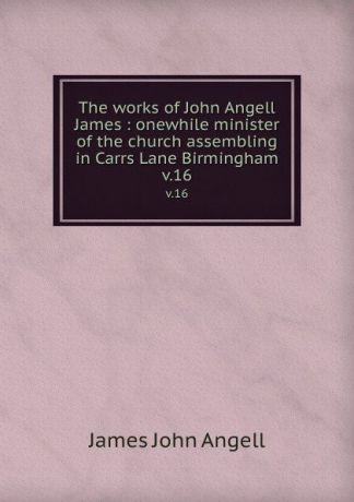 James John Angell The works of John Angell James : onewhile minister of the church assembling in Carrs Lane Birmingham. v.16