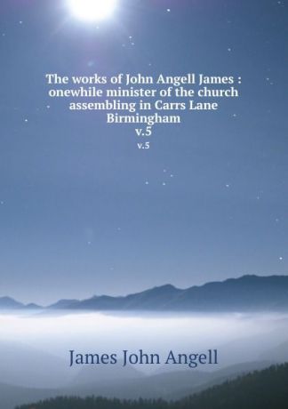 James John Angell The works of John Angell James : onewhile minister of the church assembling in Carrs Lane Birmingham. v.5