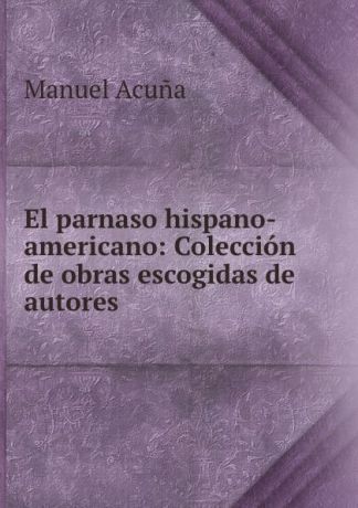 Manuel Acuna El parnaso hispano-americano: Coleccion de obras escogidas de autores .