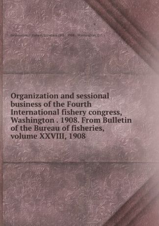 Organization and sessional business of the Fourth International fishery congress, Washington . 1908. From Bulletin of the Bureau of fisheries, volume XXVIII, 1908