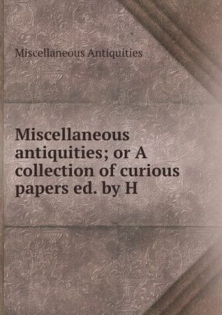 Miscellaneous Antiquities Miscellaneous antiquities; or A collection of curious papers ed. by H .