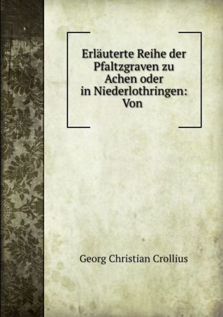 Georg Christian Crollius Erlauterte Reihe der Pfaltzgraven zu Achen oder in Niederlothringen: Von .