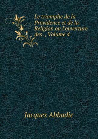 Jacques Abbadie Le triomphe de la Providence et de la Religion ou l.ouverture des ., Volume 4