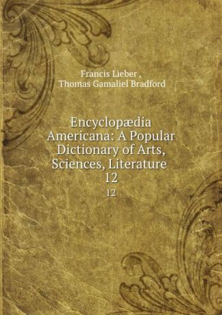 Francis Lieber Encyclopaedia Americana: A Popular Dictionary of Arts, Sciences, Literature . 12