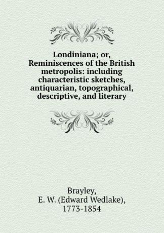 Edward Wedlake Brayley Londiniana; or, Reminiscences of the British metropolis: including characteristic sketches, antiquarian, topographical, descriptive, and literary