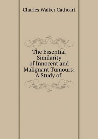 Charles Walker Cathcart The Essential Similarity of Innocent and Malignant Tumours: A Study of .