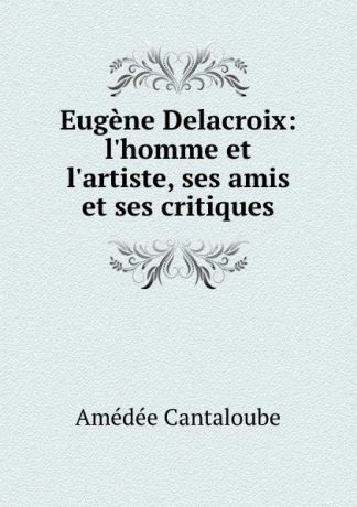 Amédée Cantaloube Eugene Delacroix: l.homme et l.artiste, ses amis et ses critiques