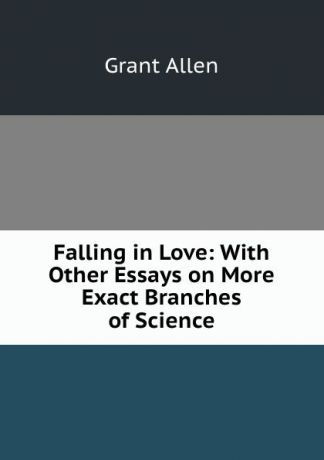 Grant Allen Falling in Love: With Other Essays on More Exact Branches of Science