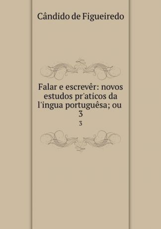 Cândido de Figueiredo Falar e escrever: novos estudos pr.aticos da l.ingua portuguesa; ou . 3