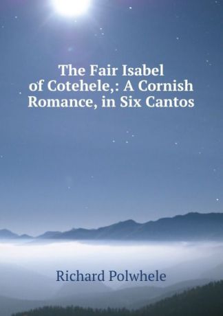 Richard Polwhele The Fair Isabel of Cotehele,: A Cornish Romance, in Six Cantos