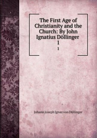 Johann Joseph Ignaz von Döllinger The First Age of Christianity and the Church: By John Ignatius Dollinger . 1