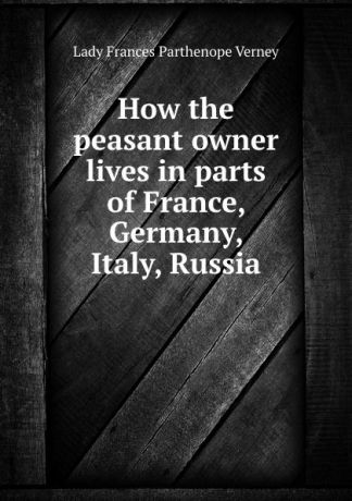Lady Frances Parthenope Verney How the peasant owner lives in parts of France, Germany, Italy, Russia