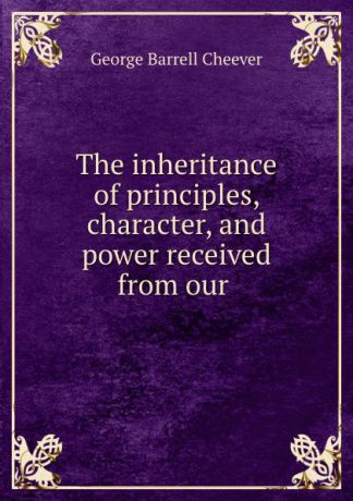 George Barrell Cheever The inheritance of principles, character, and power received from our .