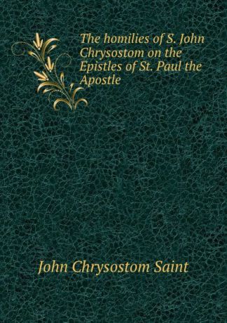 John Chrysostom Saint The homilies of S. John Chrysostom on the Epistles of St. Paul the Apostle .
