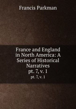 Francis Parkman France and England in North America: A Series of Historical Narratives. pt. 7,.v. 1