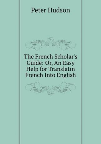 Peter Hudson The French Scholar.s Guide: Or, An Easy Help for Translatin French Into English