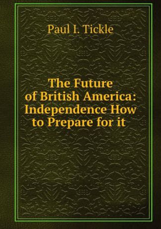 Paul I. Tickle The Future of British America: Independence How to Prepare for it .