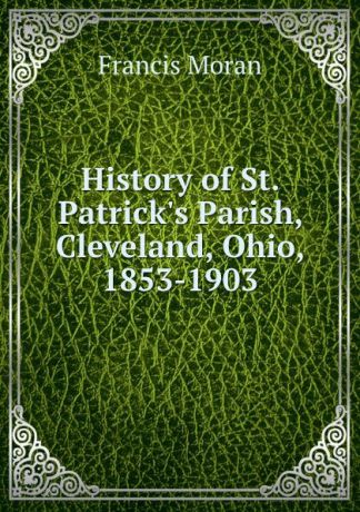 Francis Moran History of St. Patrick.s Parish, Cleveland, Ohio, 1853-1903