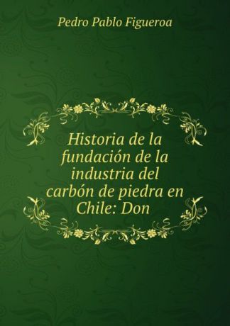 Pedro Pablo Figueroa Historia de la fundacion de la industria del carbon de piedra en Chile: Don .