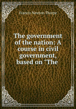 Francis Newton Thorpe The government of the nation: A course in civil government, based on "The .