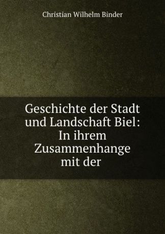Christian Wilhelm Binder Geschichte der Stadt und Landschaft Biel: In ihrem Zusammenhange mit der .