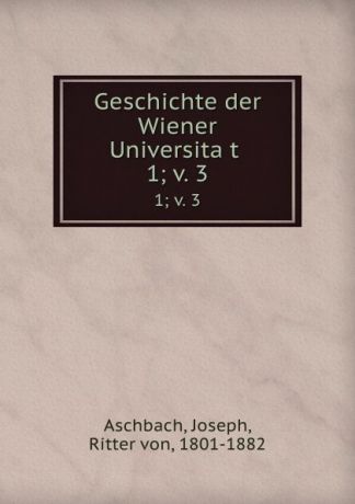 Joseph Aschbach Geschichte der Wiener Universitat . 1;.v. 3