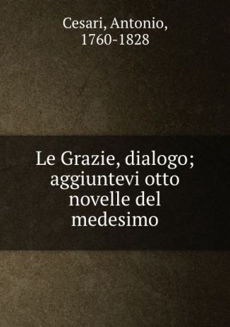 Antonio Cesari Le Grazie, dialogo; aggiuntevi otto novelle del medesimo