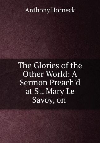 Anthony Horneck The Glories of the Other World: A Sermon Preach.d at St. Mary Le Savoy, on .