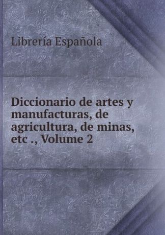 Librería Espanola Diccionario de artes y manufacturas, de agricultura, de minas, etc ., Volume 2