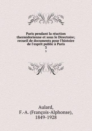 François-Alphonse Aulard Paris pendant la reaction thermidorienne et sous le Directoire; recueil de documents pour l.histoire de l.esprit public a Paris. 3