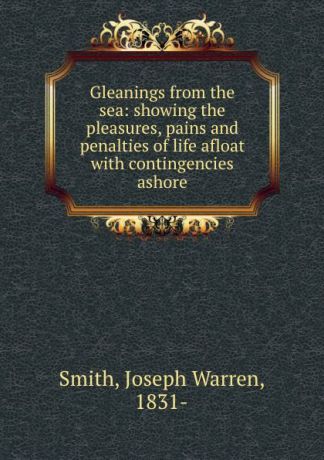 Joseph Warren Smith Gleanings from the sea: showing the pleasures, pains and penalties of life afloat with contingencies ashore