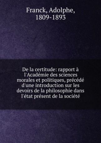 Adolphe Franck De la certitude: rapport a l.Academie des sciences morales et politiques, precede d.une introduction sur les devoirs de la philosophie dans l.etat present de la societe